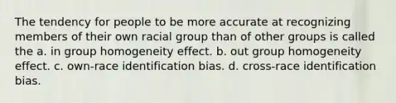 The tendency for people to be more accurate at recognizing members of their own racial group than of other groups is called the a. in group homogeneity effect. b. out group homogeneity effect. c. own-race identification bias. d. cross-race identification bias.