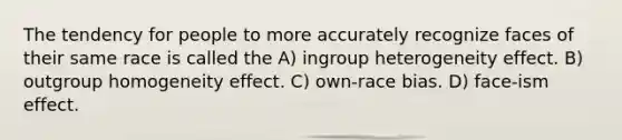 The tendency for people to more accurately recognize faces of their same race is called the A) ingroup heterogeneity effect. B) outgroup homogeneity effect. C) own-race bias. D) face-ism effect.