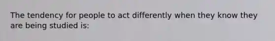 The tendency for people to act differently when they know they are being studied is: