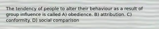 The tendency of people to alter their behaviour as a result of group influence is called A) obedience. B) attribution. C) conformity. D) social comparison