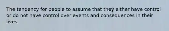 The tendency for people to assume that they either have control or do not have control over events and consequences in their lives.