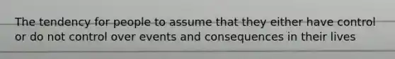 The tendency for people to assume that they either have control or do not control over events and consequences in their lives