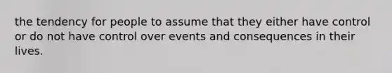 the tendency for people to assume that they either have control or do not have control over events and consequences in their lives.