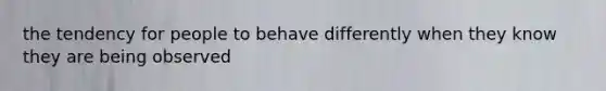 the tendency for people to behave differently when they know they are being observed