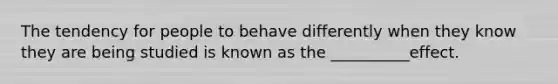 The tendency for people to behave differently when they know they are being studied is known as the __________effect.