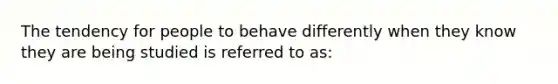 The tendency for people to behave differently when they know they are being studied is referred to as: