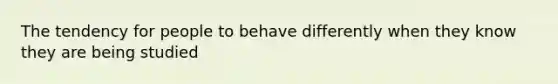 The tendency for people to behave differently when they know they are being studied