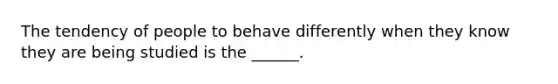 The tendency of people to behave differently when they know they are being studied is the ______.