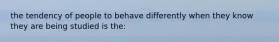 the tendency of people to behave differently when they know they are being studied is the: