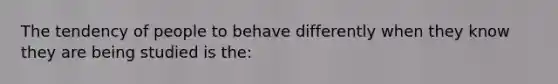 The tendency of people to behave differently when they know they are being studied is the: