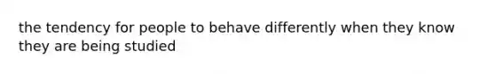 the tendency for people to behave differently when they know they are being studied