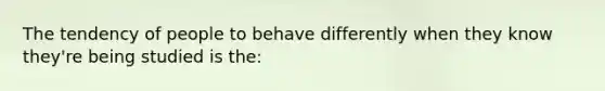 The tendency of people to behave differently when they know they're being studied is the: