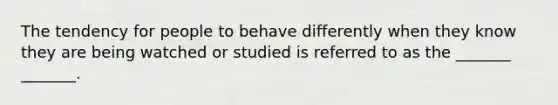 The tendency for people to behave differently when they know they are being watched or studied is referred to as the _______ _______.