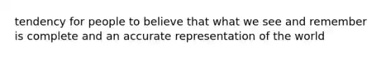tendency for people to believe that what we see and remember is complete and an accurate representation of the world