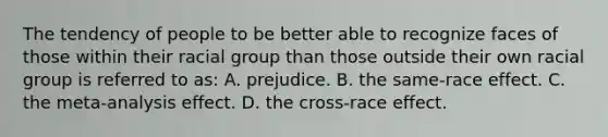 The tendency of people to be better able to recognize faces of those within their racial group than those outside their own racial group is referred to as: A. prejudice. B. the same-race effect. C. the meta-analysis effect. D. the cross-race effect.