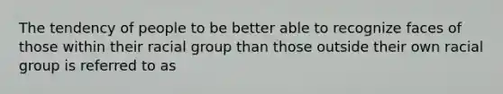 The tendency of people to be better able to recognize faces of those within their racial group than those outside their own racial group is referred to as