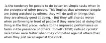 -is the tendency for people to do better on simple tasks when in the presence of other people. This implies that whenever people are being watched by others, they will do well on things that they are already good at doing. - But they will also do worse when performing in front of people if they were bad at doing that thing in the first place. -refers to the improved performance on tasks in the presence of others. Triplett (1898) noticed cyclists' race times were faster when they competed against others than when they just raced against the clock.