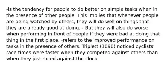 -is the tendency for people to do better on simple tasks when in the presence of other people. This implies that whenever people are being watched by others, they will do well on things that they are already good at doing. - But they will also do worse when performing in front of people if they were bad at doing that thing in the first place. -refers to the improved performance on tasks in the presence of others. Triplett (1898) noticed cyclists' race times were faster when they competed against others than when they just raced against the clock.