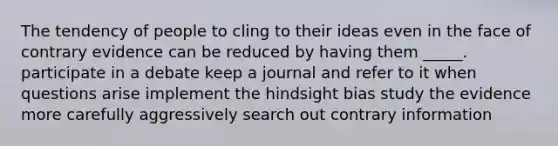 The tendency of people to cling to their ideas even in the face of contrary evidence can be reduced by having them _____. participate in a debate keep a journal and refer to it when questions arise implement the hindsight bias study the evidence more carefully aggressively search out contrary information