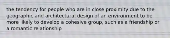 the tendency for people who are in close proximity due to the geographic and architectural design of an environment to be more likely to develop a cohesive group, such as a friendship or a romantic relationship