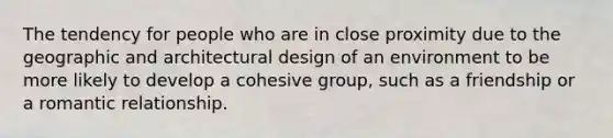 The tendency for people who are in close proximity due to the geographic and architectural design of an environment to be more likely to develop a cohesive group, such as a friendship or a romantic relationship.