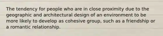 The tendency for people who are in close proximity due to the geographic and architectural design of an environment to be more likely to develop as cohesive group, such as a friendship or a romantic relationship.