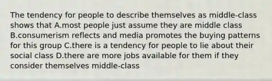 The tendency for people to describe themselves as middle-class shows that A.most people just assume they are middle class B.consumerism reflects and media promotes the buying patterns for this group C.there is a tendency for people to lie about their social class D.there are more jobs available for them if they consider themselves middle-class