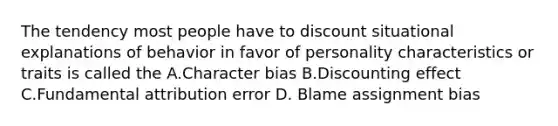 The tendency most people have to discount situational explanations of behavior in favor of personality characteristics or traits is called the A.Character bias B.Discounting effect C.Fundamental attribution error D. Blame assignment bias