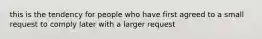 this is the tendency for people who have first agreed to a small request to comply later with a larger request