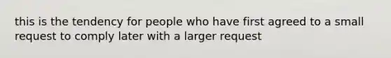 this is the tendency for people who have first agreed to a small request to comply later with a larger request