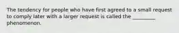 The tendency for people who have first agreed to a small request to comply later with a larger request is called the _________ phenomenon.