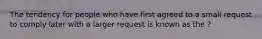 The tendency for people who have first agreed to a small request to comply later with a larger request is known as the ?