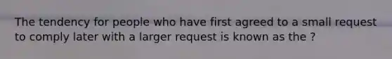 The tendency for people who have first agreed to a small request to comply later with a larger request is known as the ?