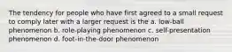 The tendency for people who have first agreed to a small request to comply later with a larger request is the a. low-ball phenomenon b. role-playing phenomenon c. self-presentation phenomenon d. foot-in-the-door phenomenon