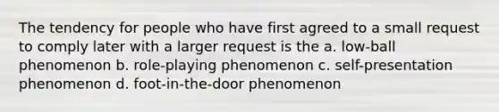 The tendency for people who have first agreed to a small request to comply later with a larger request is the a. low-ball phenomenon b. role-playing phenomenon c. self-presentation phenomenon d. foot-in-the-door phenomenon