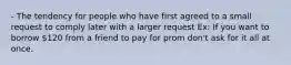 - The tendency for people who have first agreed to a small request to comply later with a larger request Ex: If you want to borrow 120 from a friend to pay for prom don't ask for it all at once.