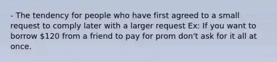 - The tendency for people who have first agreed to a small request to comply later with a larger request Ex: If you want to borrow 120 from a friend to pay for prom don't ask for it all at once.