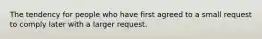 The tendency for people who have first agreed to a small request to comply later with a larger request.