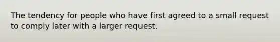 The tendency for people who have first agreed to a small request to comply later with a larger request.