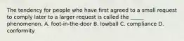 The tendency for people who have first agreed to a small request to comply later to a larger request is called the _____ phenomenon. A. foot-in-the-door B. lowball C. compliance D. conformity