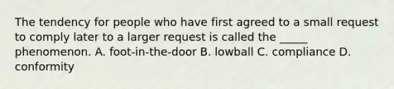 The tendency for people who have first agreed to a small request to comply later to a larger request is called the _____ phenomenon. A. foot-in-the-door B. lowball C. compliance D. conformity