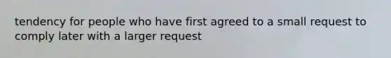 tendency for people who have first agreed to a small request to comply later with a larger request