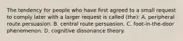 The tendency for people who have first agreed to a small request to comply later with a larger request is called (the): A. peripheral route persuasion. B. central route persuasion. C. foot-in-the-door phenomenon. D. cognitive dissonance theory.