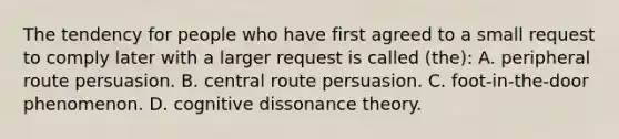 The tendency for people who have first agreed to a small request to comply later with a larger request is called (the): A. peripheral route persuasion. B. central route persuasion. C. foot-in-the-door phenomenon. D. cognitive dissonance theory.