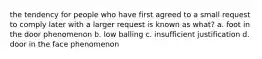 the tendency for people who have first agreed to a small request to comply later with a larger request is known as what? a. foot in the door phenomenon b. low balling c. insufficient justification d. door in the face phenomenon