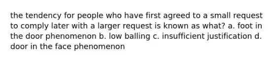 the tendency for people who have first agreed to a small request to comply later with a larger request is known as what? a. foot in the door phenomenon b. low balling c. insufficient justification d. door in the face phenomenon