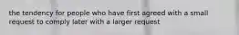 the tendency for people who have first agreed with a small request to comply later with a larger request