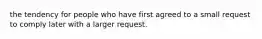 the tendency for people who have first agreed to a small request to comply later with a larger request.