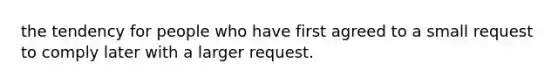 the tendency for people who have first agreed to a small request to comply later with a larger request.