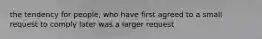 the tendency for people, who have first agreed to a small request to comply later was a larger request